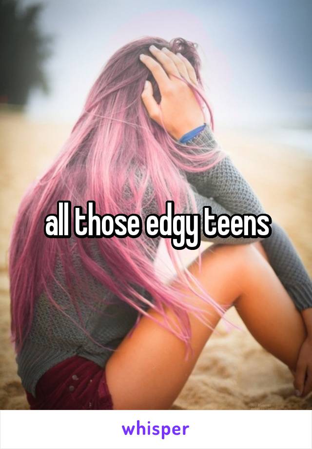 all those edgy teens