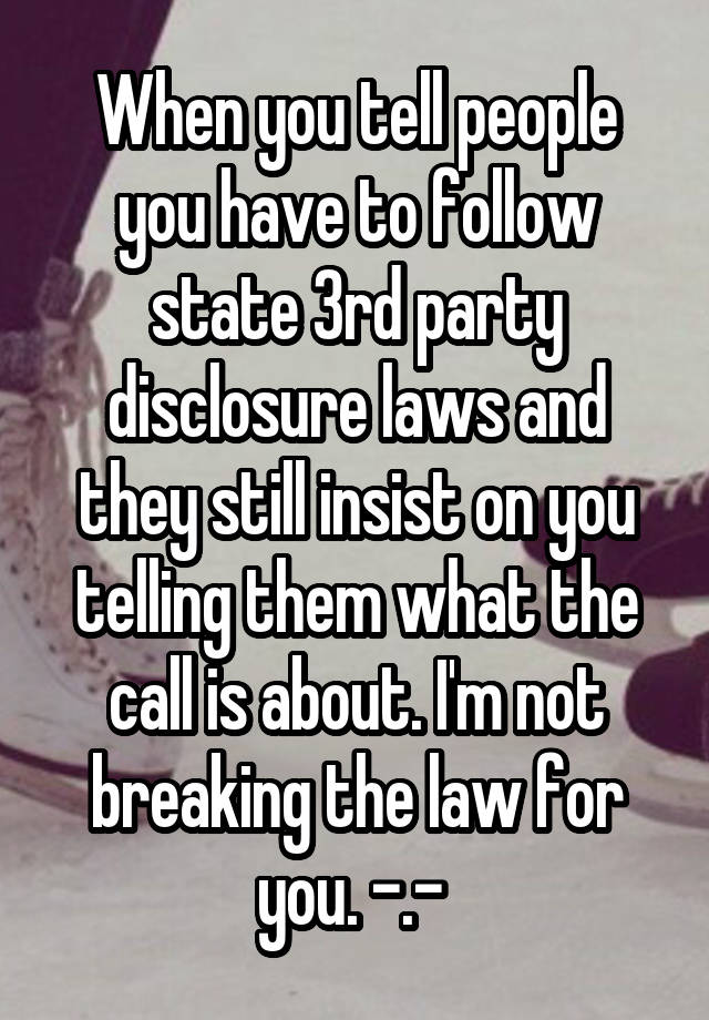 When you tell people you have to follow state 3rd party disclosure laws and they still insist on you telling them what the call is about. I'm not breaking the law for you. -.- 