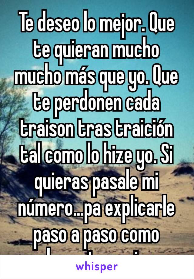 Te deseo lo mejor. Que te quieran mucho mucho más que yo. Que te perdonen cada traison tras traición tal como lo hize yo. Si quieras pasale mi número...pa explicarle paso a paso como elevar tu pasion