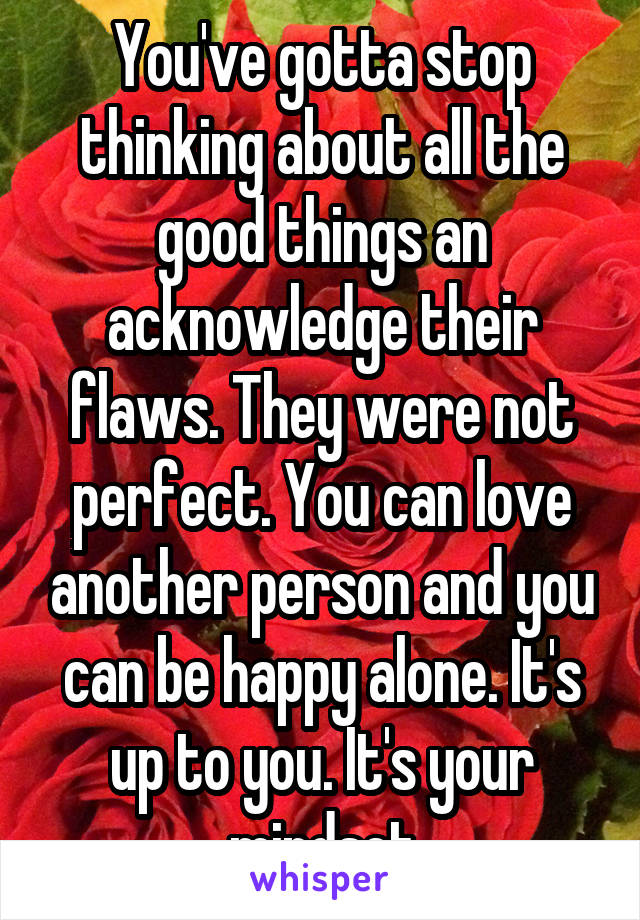 You've gotta stop thinking about all the good things an acknowledge their flaws. They were not perfect. You can love another person and you can be happy alone. It's up to you. It's your mindset