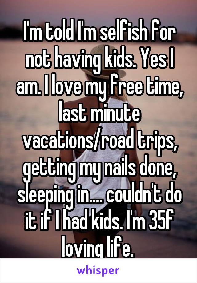 I'm told I'm selfish for not having kids. Yes I am. I love my free time, last minute vacations/road trips, getting my nails done, sleeping in.... couldn't do it if I had kids. I'm 35f loving life. 