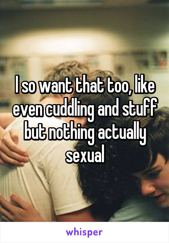 I so want that too, like even cuddling and stuff but nothing actually sexual