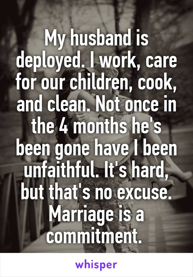 My husband is deployed. I work, care for our children, cook, and clean. Not once in the 4 months he's been gone have I been unfaithful. It's hard, but that's no excuse. Marriage is a commitment. 