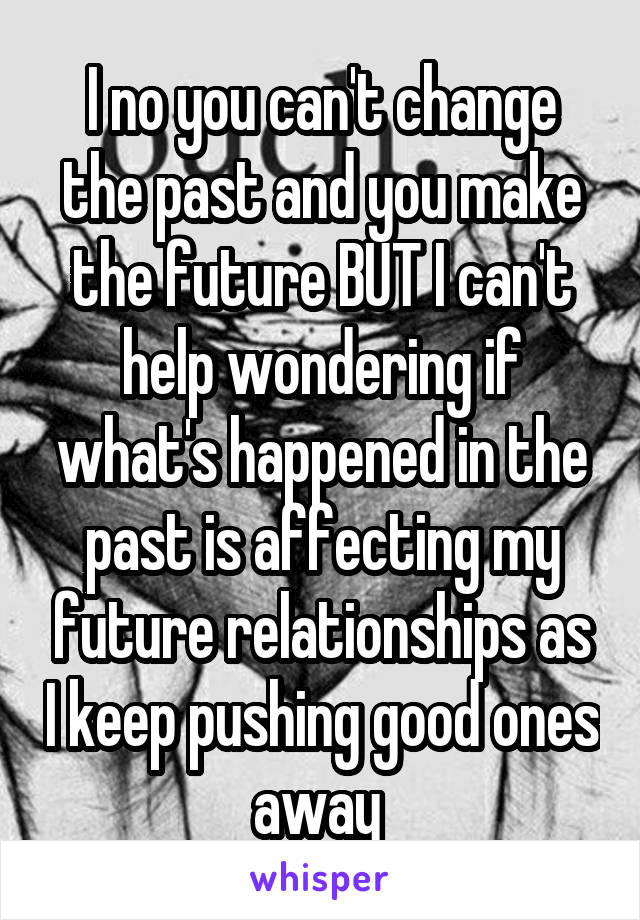 I no you can't change the past and you make the future BUT I can't help wondering if what's happened in the past is affecting my future relationships as I keep pushing good ones away 