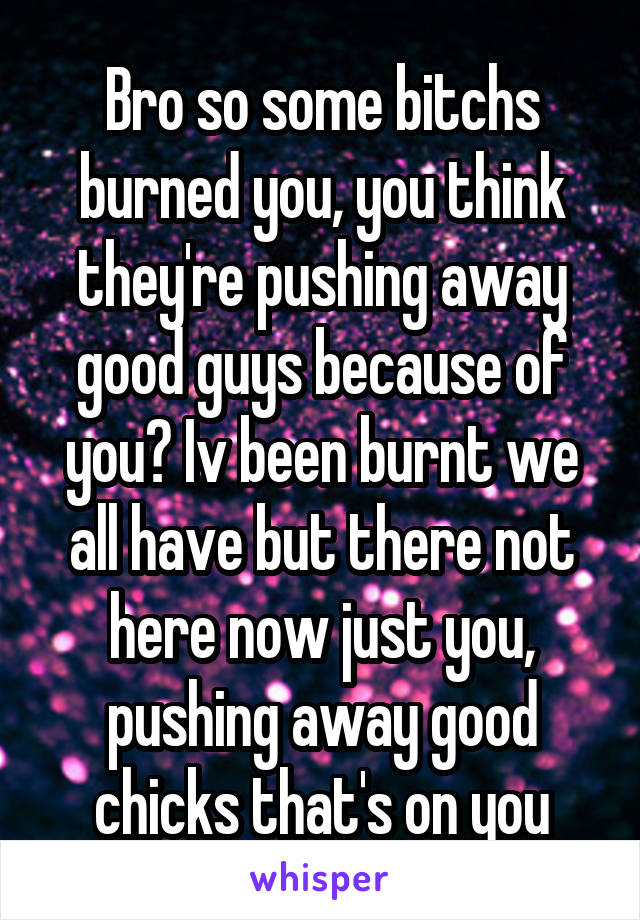 Bro so some bitchs burned you, you think they're pushing away good guys because of you? Iv been burnt we all have but there not here now just you, pushing away good chicks that's on you