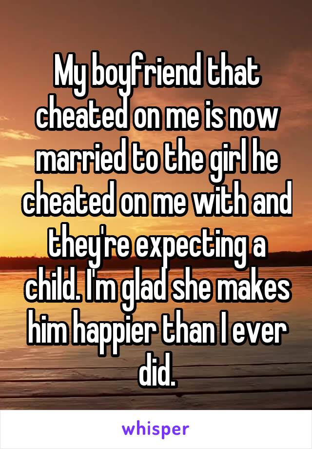 My boyfriend that cheated on me is now married to the girl he cheated on me with and they're expecting a child. I'm glad she makes him happier than I ever did.