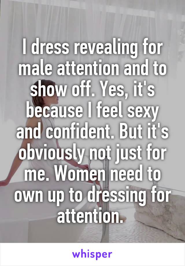 I dress revealing for male attention and to show off. Yes, it's because I feel sexy and confident. But it's obviously not just for me. Women need to own up to dressing for attention. 