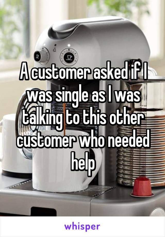 A customer asked if I was single as I was talking to this other customer who needed help