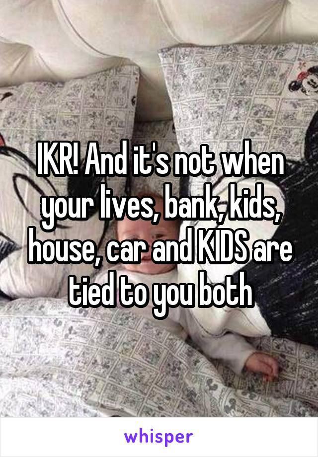 IKR! And it's not when your lives, bank, kids, house, car and KIDS are tied to you both