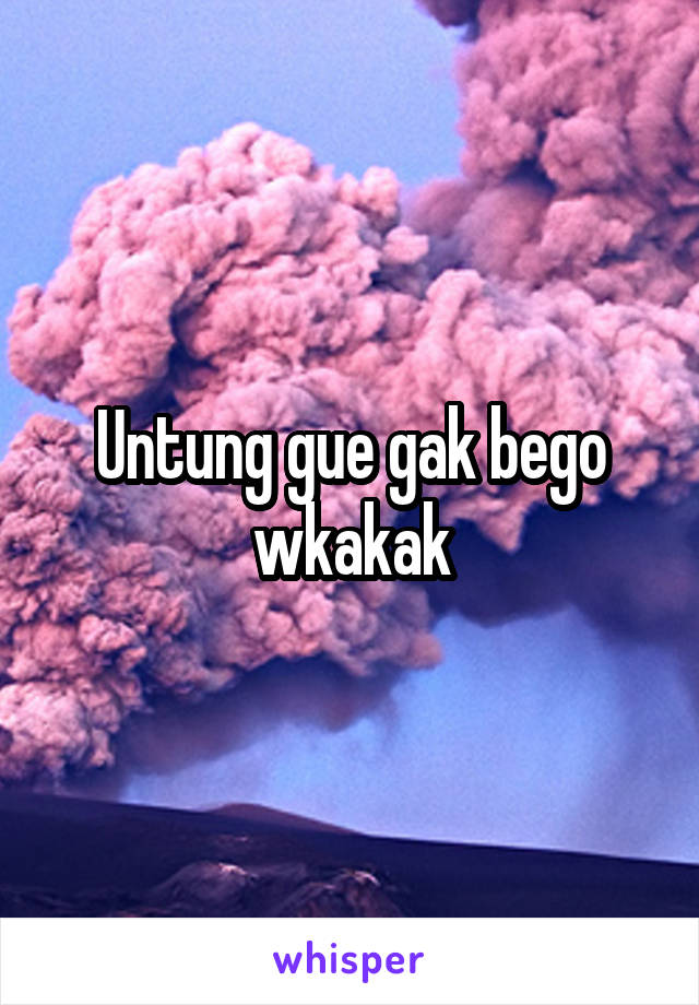 Untung gue gak bego wkakak