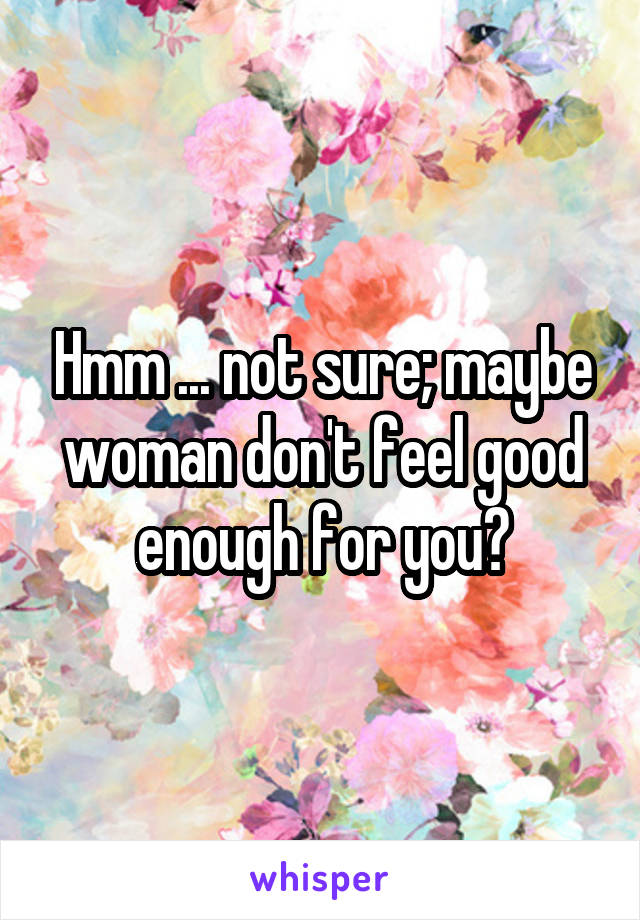 Hmm ... not sure; maybe woman don't feel good enough for you?