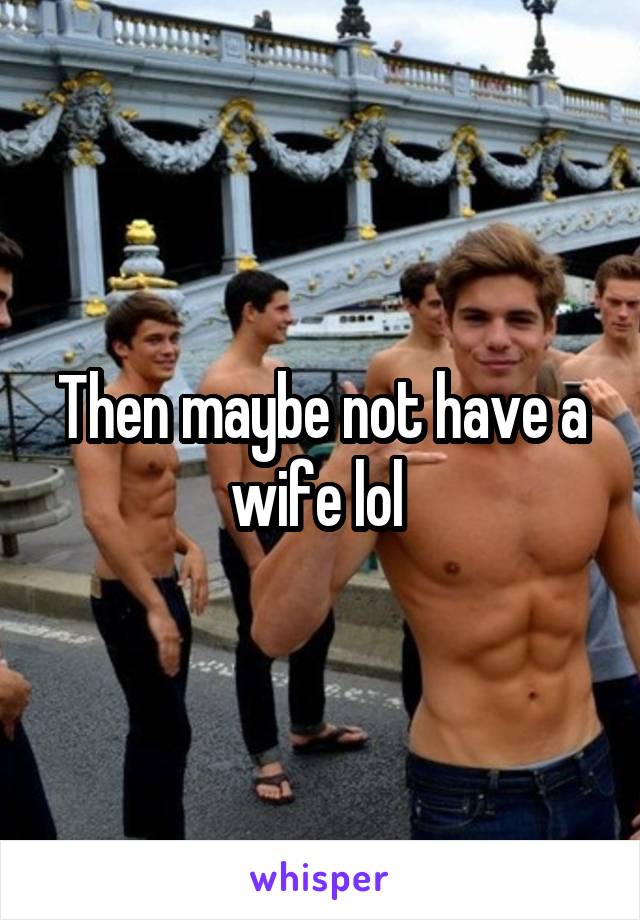 Then maybe not have a wife lol 