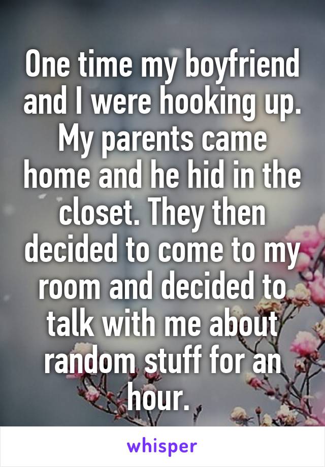 One time my boyfriend and I were hooking up. My parents came home and he hid in the closet. They then decided to come to my room and decided to talk with me about random stuff for an hour. 