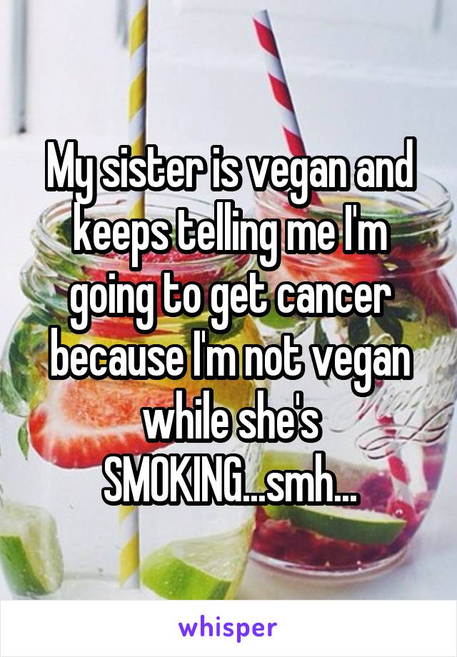 My sister is vegan and keeps telling me I'm going to get cancer because I'm not vegan while she's SMOKING...smh...