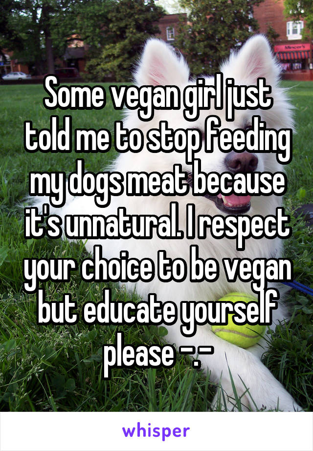 Some vegan girl just told me to stop feeding my dogs meat because it's unnatural. I respect your choice to be vegan but educate yourself please -.-