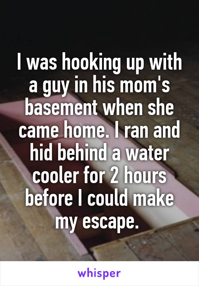 I was hooking up with a guy in his mom's basement when she came home. I ran and hid behind a water cooler for 2 hours before I could make my escape. 