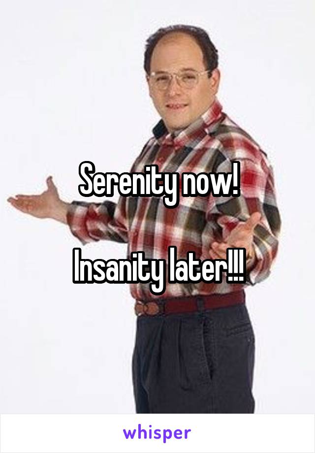 Serenity now!

Insanity later!!!