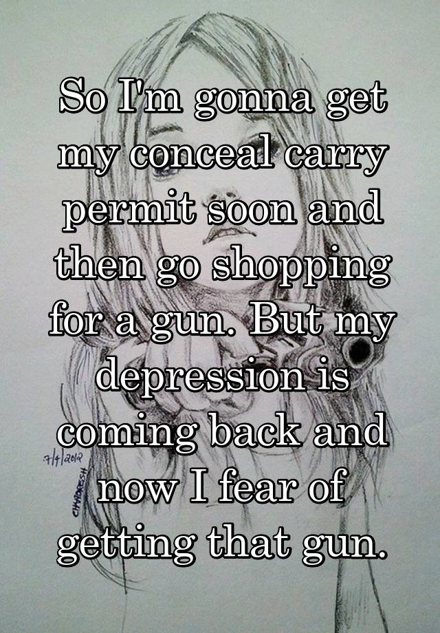 So I'm gonna get my conceal carry permit soon and then go shopping for a gun. But my depression is coming back and now I fear of getting that gun.