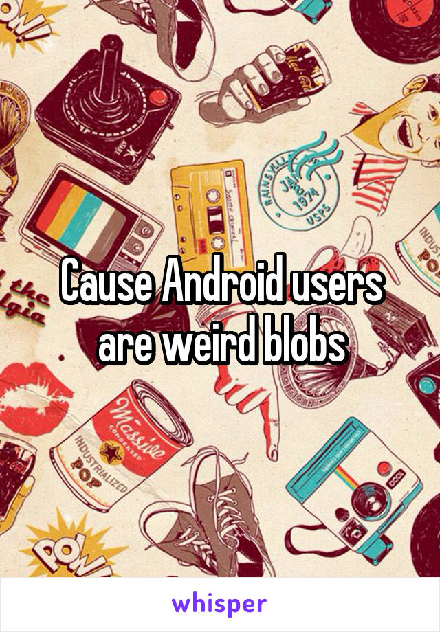Cause Android users are weird blobs