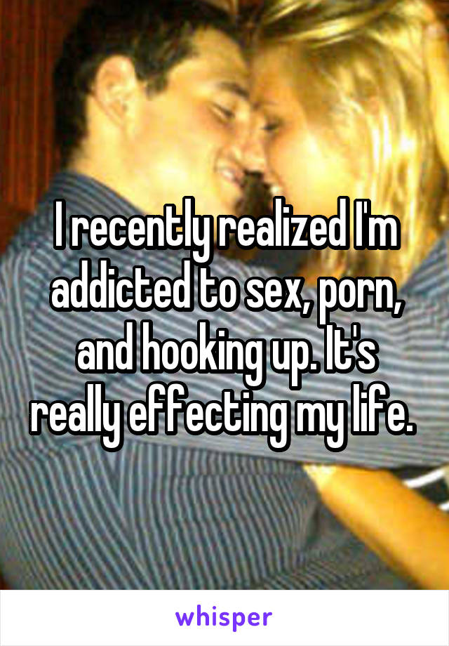 I recently realized I'm addicted to sex, porn, and hooking up. It's really effecting my life. 