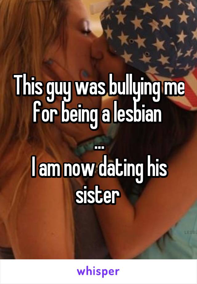 This guy was bullying me for being a lesbian 
...
I am now dating his sister 