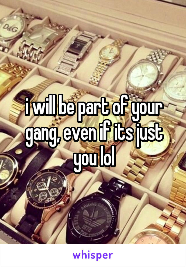 i will be part of your gang, even if its just you lol