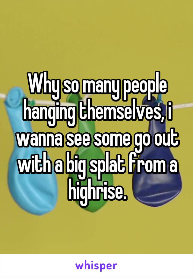 Why so many people hanging themselves, i wanna see some go out with a big splat from a highrise.