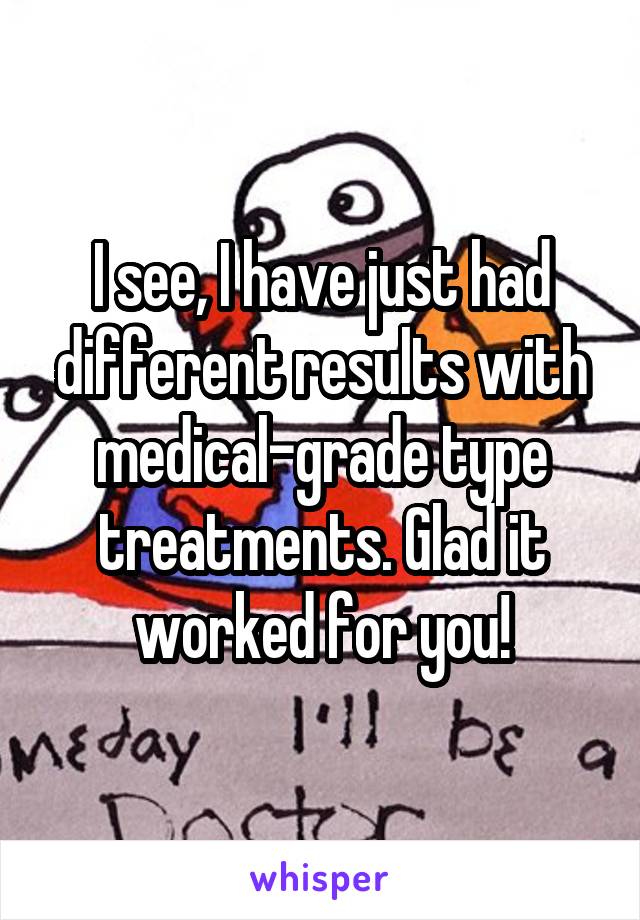 I see, I have just had different results with medical-grade type treatments. Glad it worked for you!