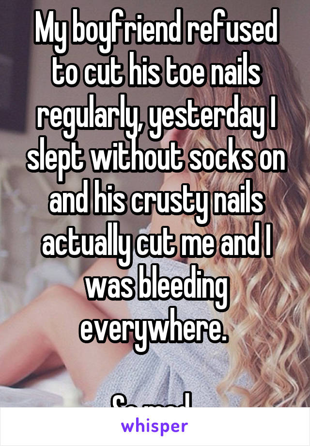 My boyfriend refused to cut his toe nails regularly, yesterday I slept without socks on and his crusty nails actually cut me and I was bleeding everywhere. 

So mad. 