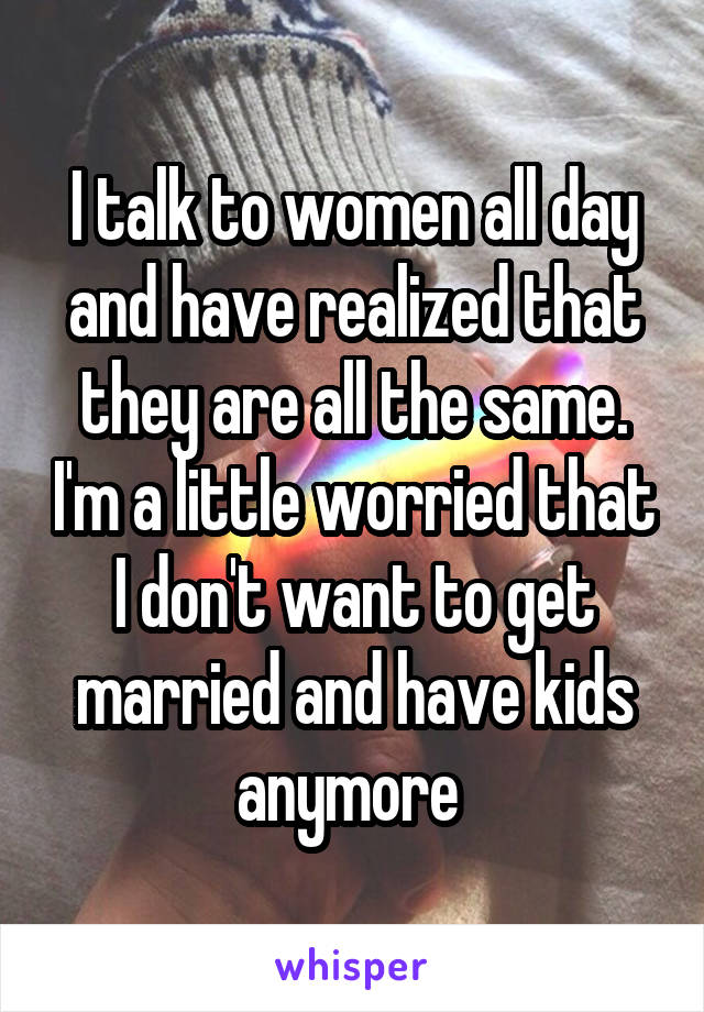 I talk to women all day and have realized that they are all the same. I'm a little worried that I don't want to get married and have kids anymore 
