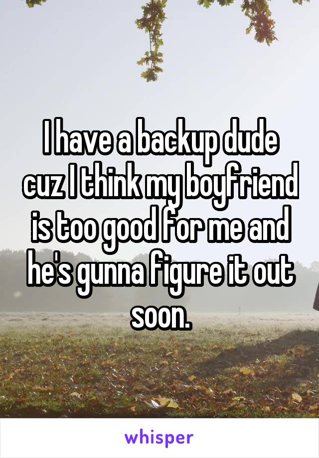 I have a backup dude cuz I think my boyfriend is too good for me and he's gunna figure it out soon.