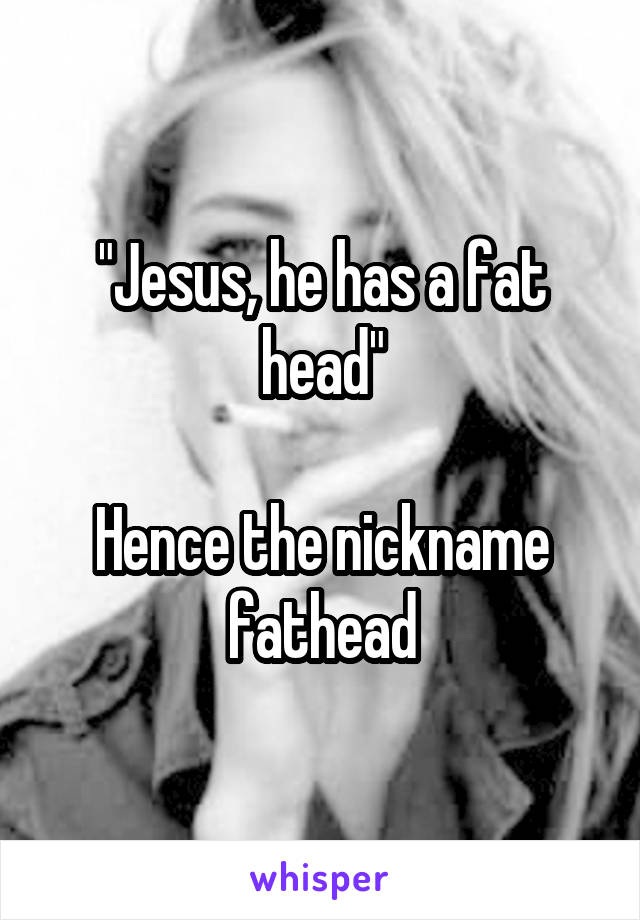 "Jesus, he has a fat head"

Hence the nickname fathead