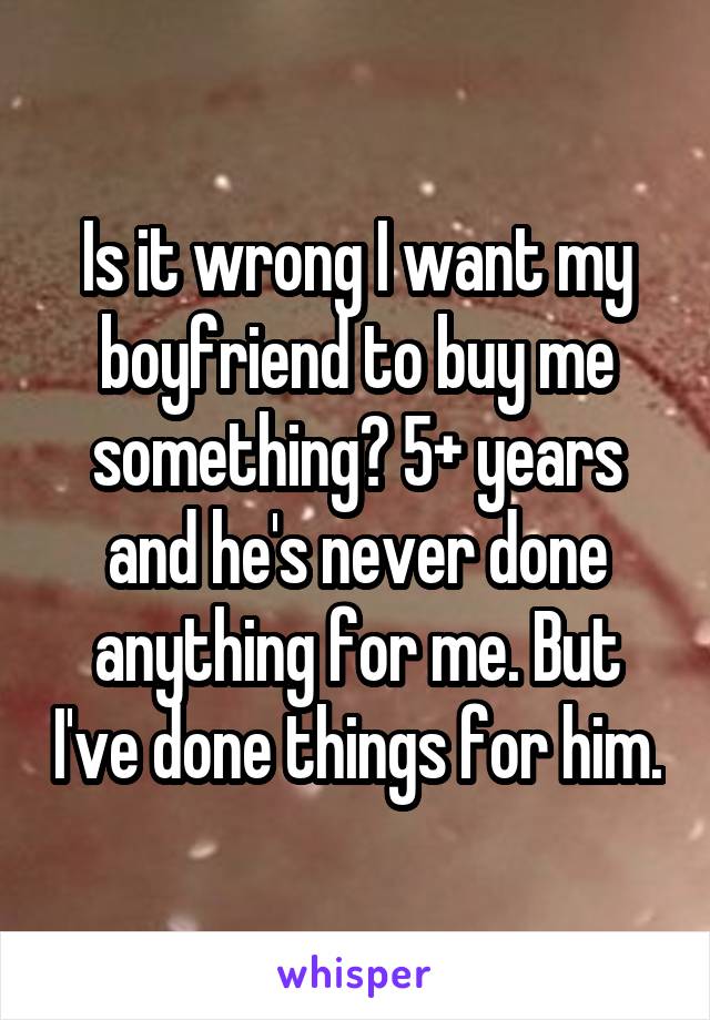 Is it wrong I want my boyfriend to buy me something? 5+ years and he's never done anything for me. But I've done things for him.