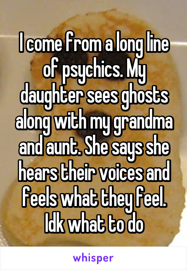 I come from a long line of psychics. My daughter sees ghosts along with my grandma and aunt. She says she hears their voices and feels what they feel. Idk what to do