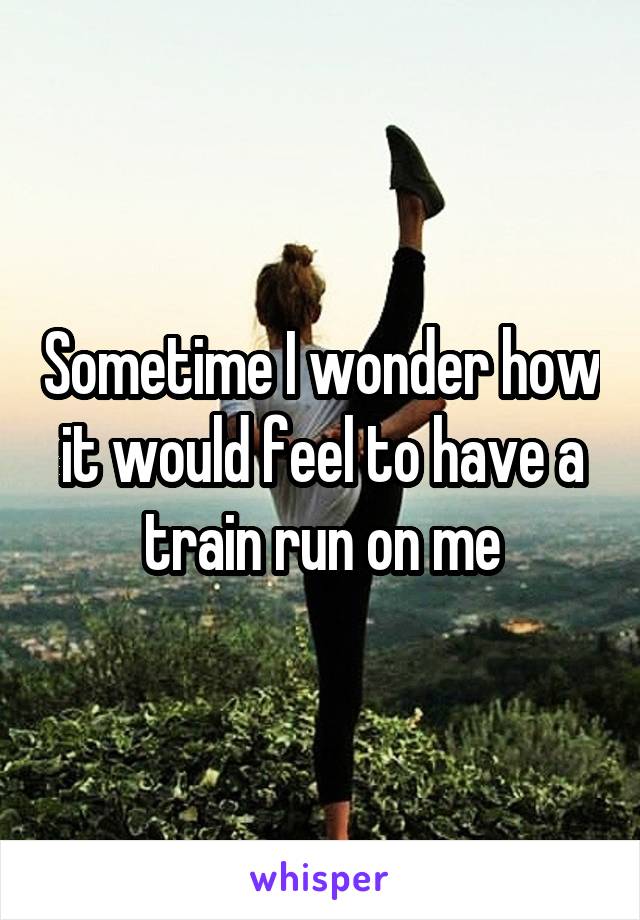 sometime-i-wonder-how-it-would-feel-to-have-a-train-run-on-me