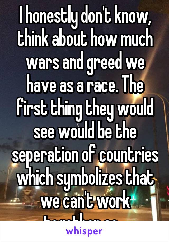 I honestly don't know, think about how much wars and greed we have as a race. The first thing they would see would be the seperation of countries which symbolizes that we can't work together so...