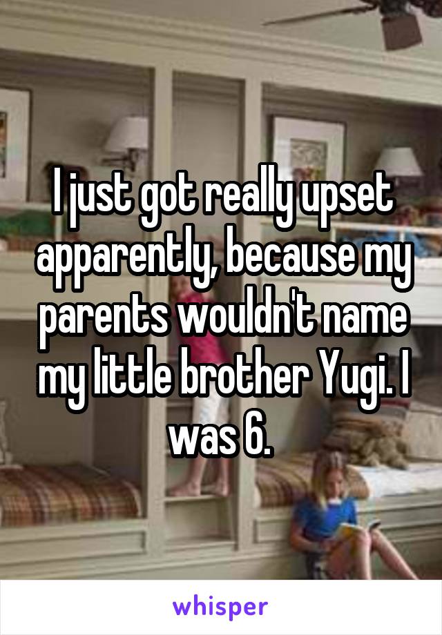 I just got really upset apparently, because my parents wouldn't name my little brother Yugi. I was 6. 