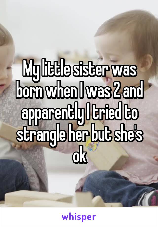 My little sister was born when I was 2 and apparently I tried to strangle her but she's ok