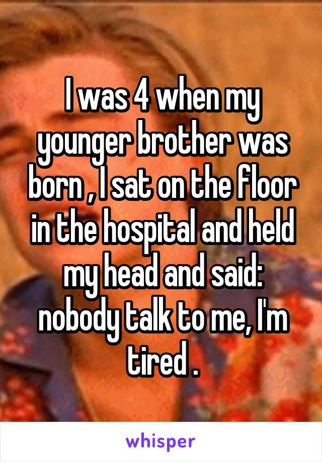 I was 4 when my younger brother was born , I sat on the floor in the hospital and held my head and said: nobody talk to me, I'm tired .