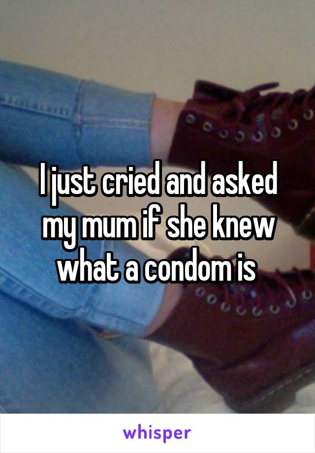 I just cried and asked my mum if she knew what a condom is 