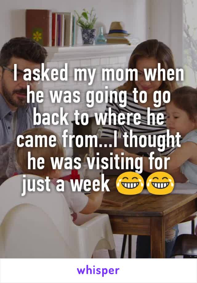 I asked my mom when he was going to go back to where he came from...I thought he was visiting for just a week 😂😂