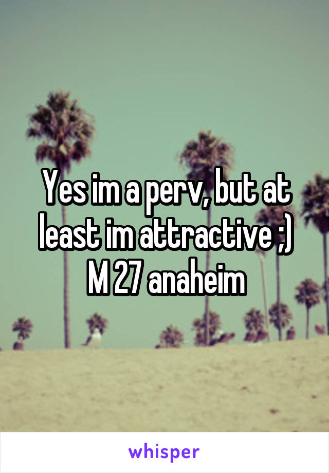 Yes im a perv, but at least im attractive ;)
M 27 anaheim
