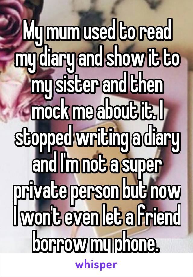 My mum used to read my diary and show it to my sister and then mock me about it. I stopped writing a diary and I'm not a super private person but now I won't even let a friend borrow my phone. 