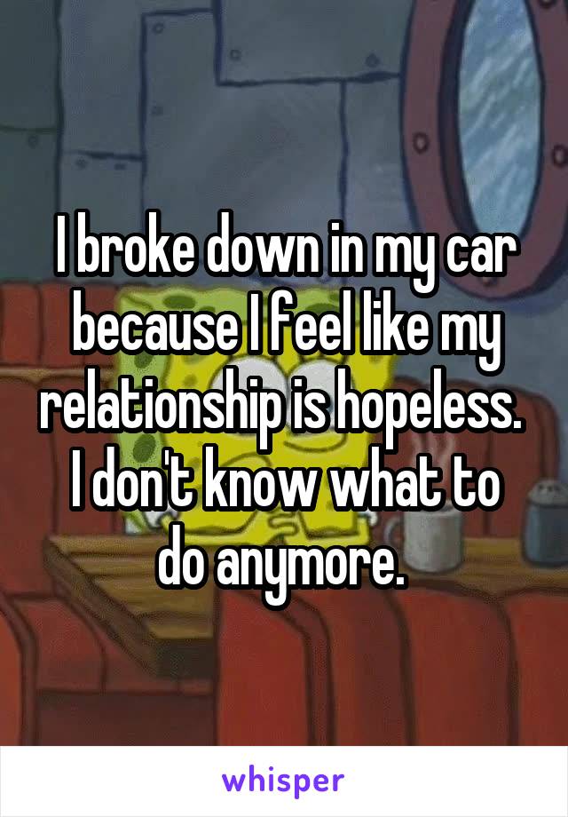 I broke down in my car because I feel like my relationship is hopeless. 
I don't know what to do anymore. 