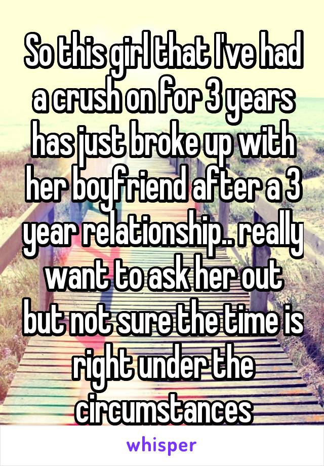 So this girl that I've had a crush on for 3 years has just broke up with her boyfriend after a 3 year relationship.. really want to ask her out but not sure the time is right under the circumstances