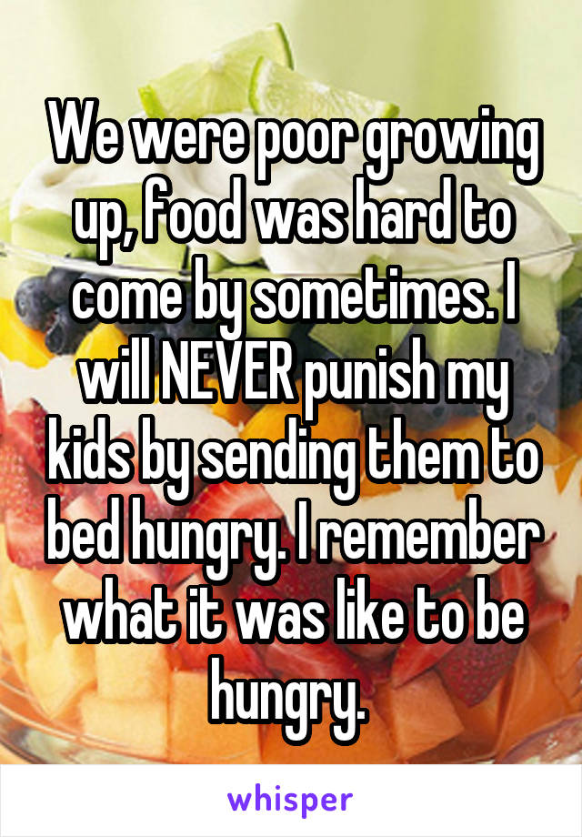 We were poor growing up, food was hard to come by sometimes. I will NEVER punish my kids by sending them to bed hungry. I remember what it was like to be hungry. 