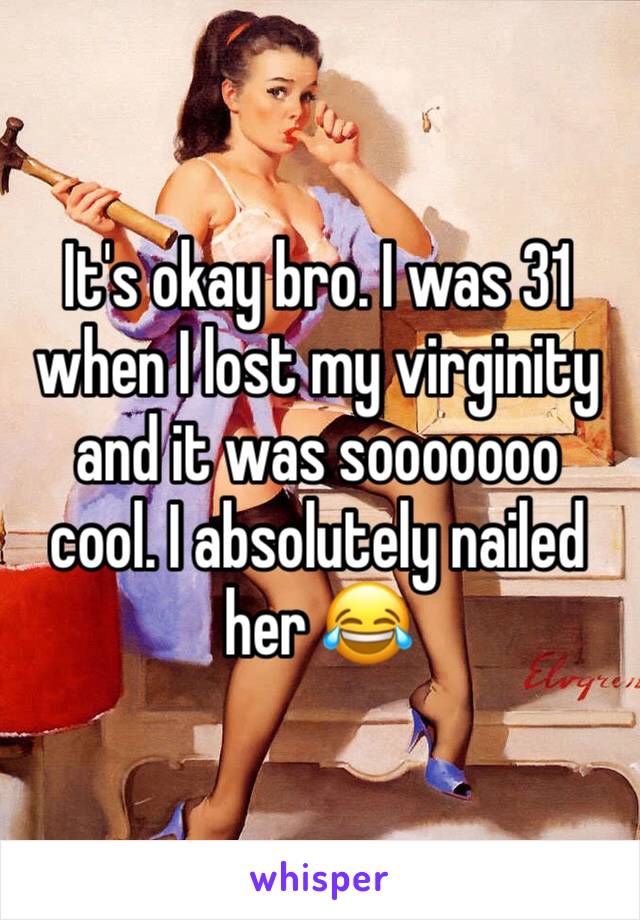 It's okay bro. I was 31 when I lost my virginity and it was sooooooo cool. I absolutely nailed her 😂 