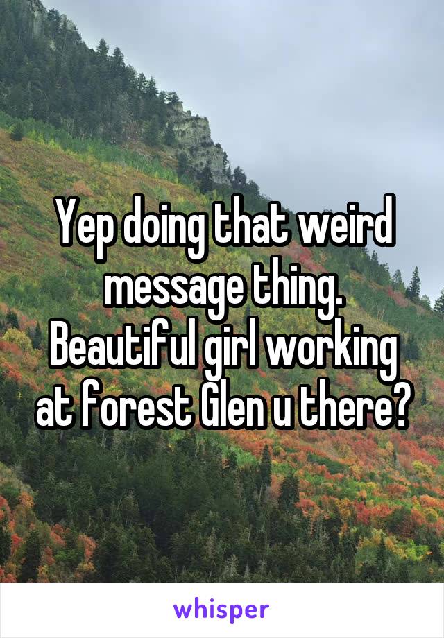 Yep doing that weird message thing. Beautiful girl working at forest Glen u there?