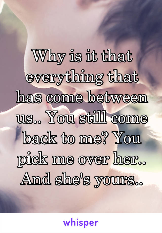 Why is it that everything that has come between us.. You still come back to me? You pick me over her.. And she's yours..