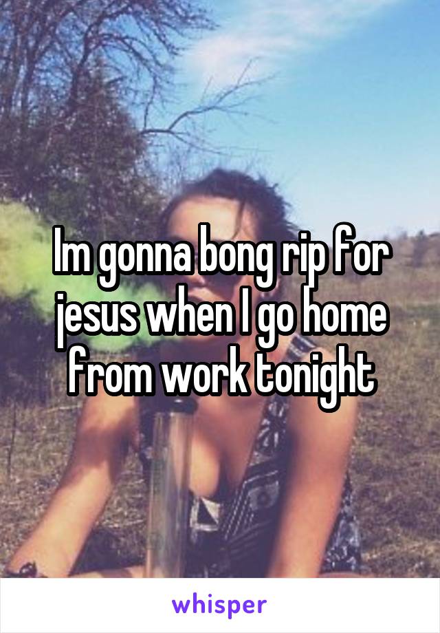 Im gonna bong rip for jesus when I go home from work tonight